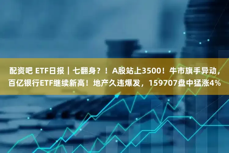 配资吧 ETF日报｜七翻身？！A股站上3500！牛市旗手异动，百亿银行ETF继续新高！地产久违爆发，159707盘中猛涨4%