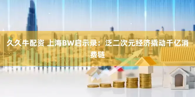 久久牛配资 上海BW启示录：泛二次元经济撬动千亿消费链