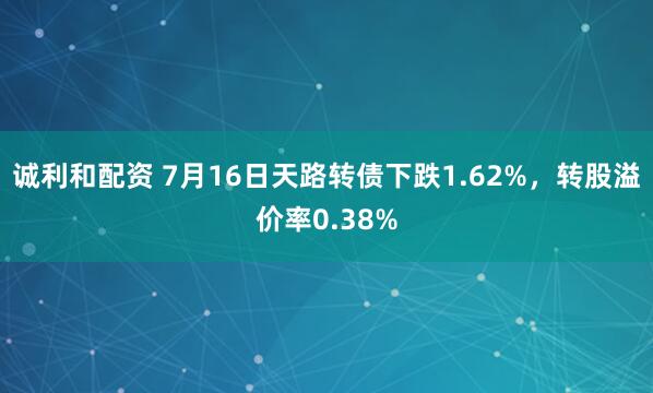 诚利和配资 7月16日天路转债下跌1.62%，转股溢价率0.38%