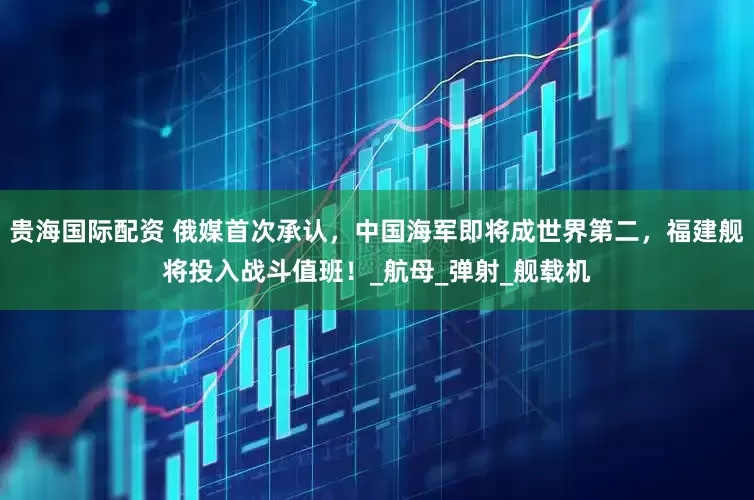 贵海国际配资 俄媒首次承认，中国海军即将成世界第二，福建舰将投入战斗值班！_航母_弹射_舰载机