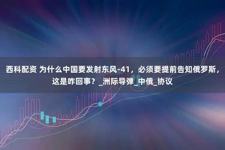 西科配资 为什么中国要发射东风-41，必须要提前告知俄罗斯，这是咋回事？_洲际导弹_中俄_协议