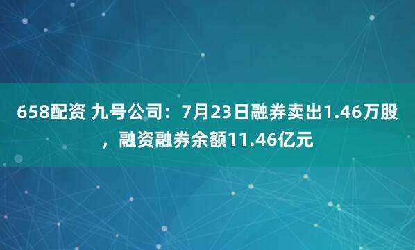658配资 九号公司：7月23日融券卖出1.46万股，融资融券余额11.46亿元