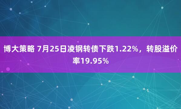 博大策略 7月25日凌钢转债下跌1.22%，转股溢价率19.95%