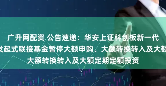 广升网配资 公告速递：华安上证科创板新一代信息技术ETF发起式联接基金暂停大额申购、大额转换转入及大额定期定额投资
