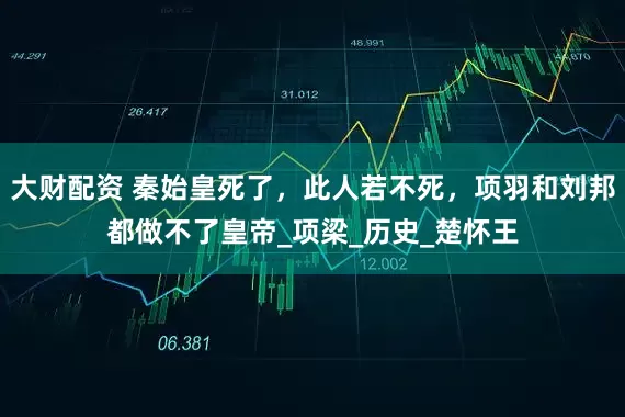 大财配资 秦始皇死了，此人若不死，项羽和刘邦都做不了皇帝_项梁_历史_楚怀王