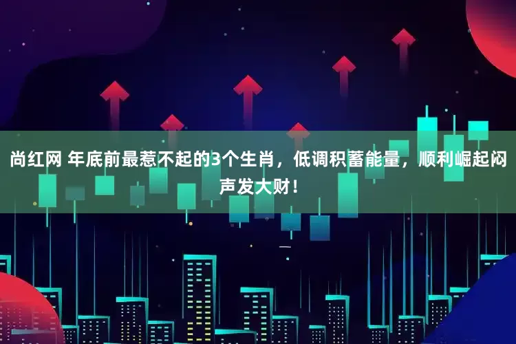 尚红网 年底前最惹不起的3个生肖，低调积蓄能量，顺利崛起闷声发大财！