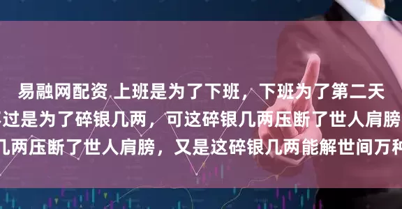 易融网配资 上班是为了下班，下班为了第二天上班，日复一日，也不过是为了碎银几两，可这碎银几两压断了世人肩膀，又是这碎银几两能解世间万种慌张