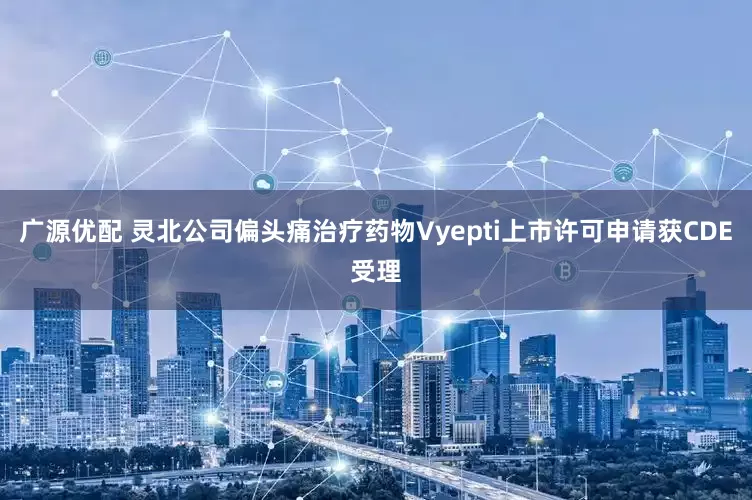 广源优配 灵北公司偏头痛治疗药物Vyepti上市许可申请获CDE受理