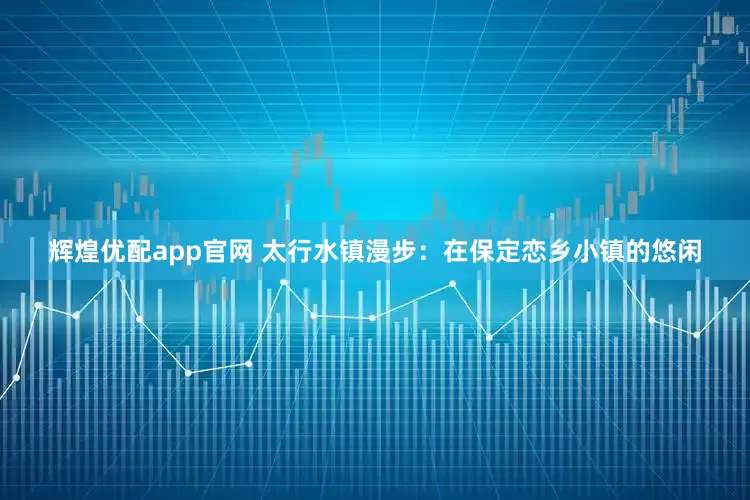 辉煌优配app官网 太行水镇漫步：在保定恋乡小镇的悠闲