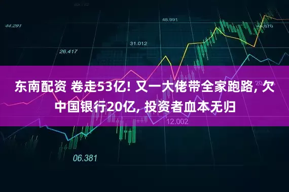 东南配资 卷走53亿! 又一大佬带全家跑路, 欠中国银行20亿, 投资者血本无归