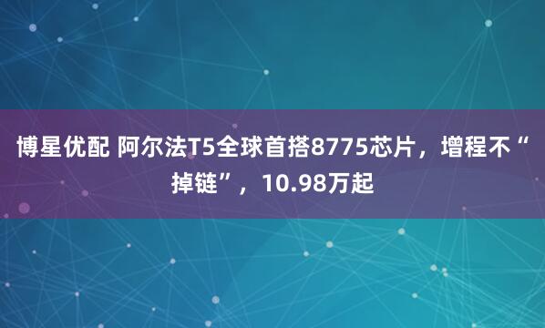 博星优配 阿尔法T5全球首搭8775芯片，增程不“掉链”，10.98万起