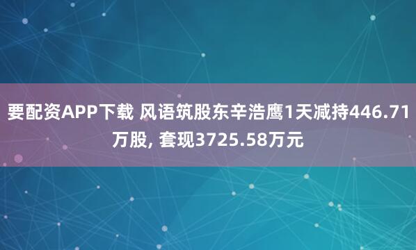 要配资APP下载 风语筑股东辛浩鹰1天减持446.71万股, 套现3725.58万元