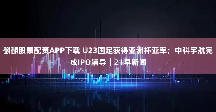 翻翻股票配资APP下载 U23国足获得亚洲杯亚军；中科宇航完成IPO辅导｜21早新闻