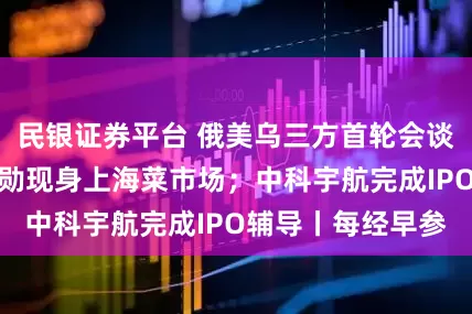 民银证券平台 俄美乌三方首轮会谈细节披露；黄仁勋现身上海菜市场；中科宇航完成IPO辅导丨每经早参