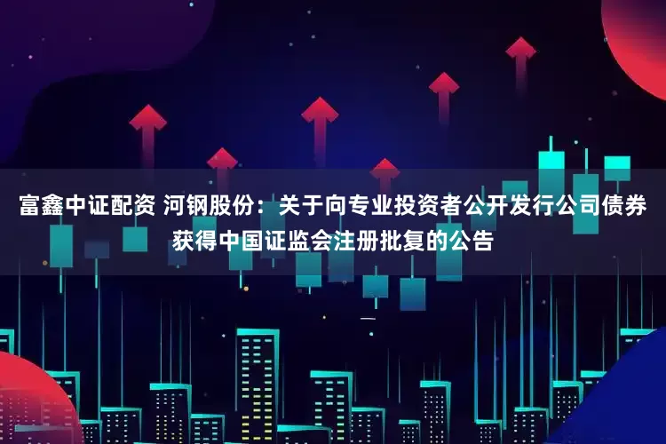 富鑫中证配资 河钢股份：关于向专业投资者公开发行公司债券获得中国证监会注册批复的公告